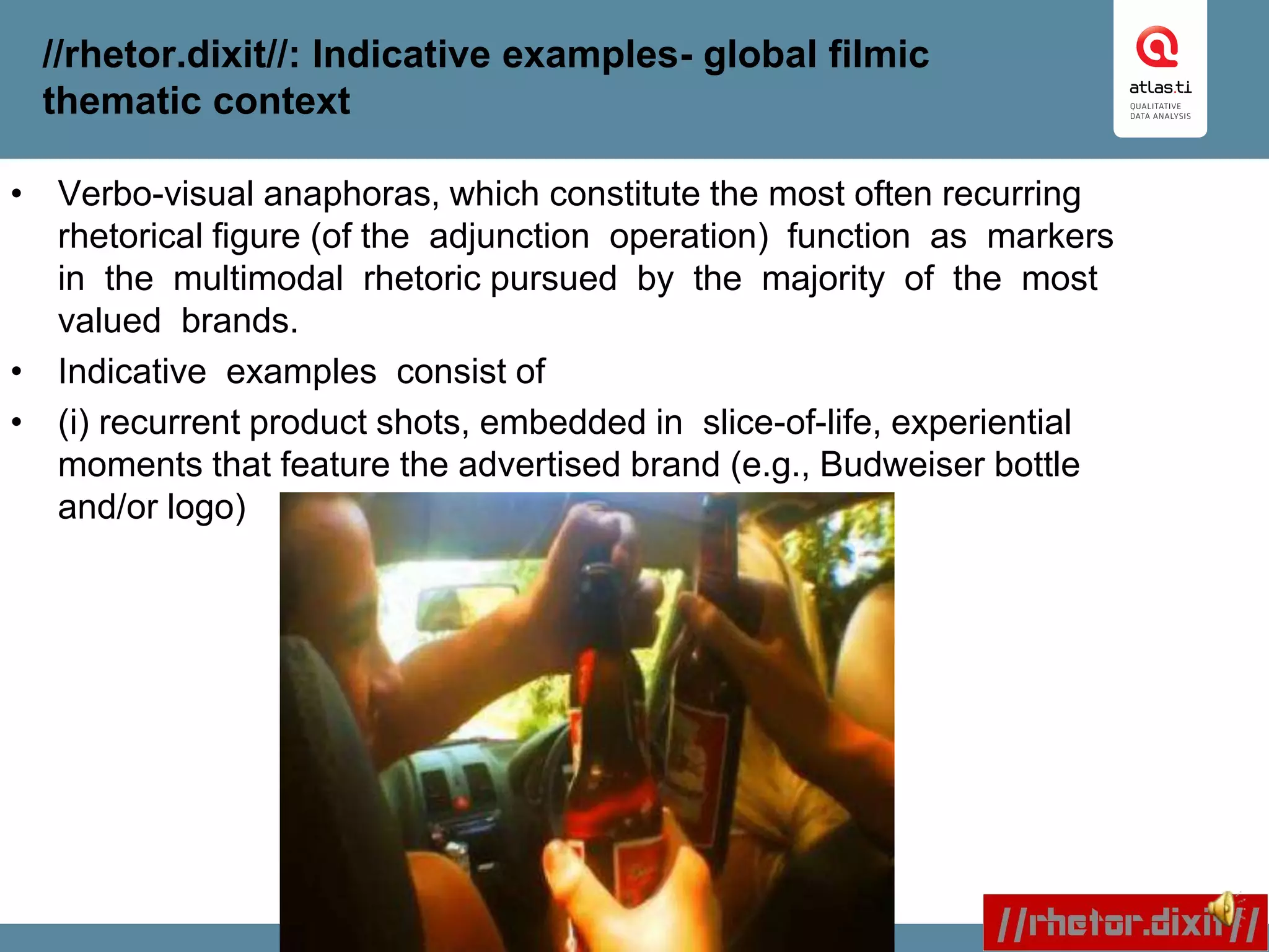 //rhetor.dixit//: Indicative examples- global filmic
thematic context
• Verbo-visual anaphoras, which constitute the most often recurring
rhetorical figure (of the adjunction operation) function as markers
in the multimodal rhetoric pursued by the majority of the most
valued brands.
• Indicative examples consist of
• (i) recurrent product shots, embedded in slice-of-life, experiential
moments that feature the advertised brand (e.g., Budweiser bottle
and/or logo)
 