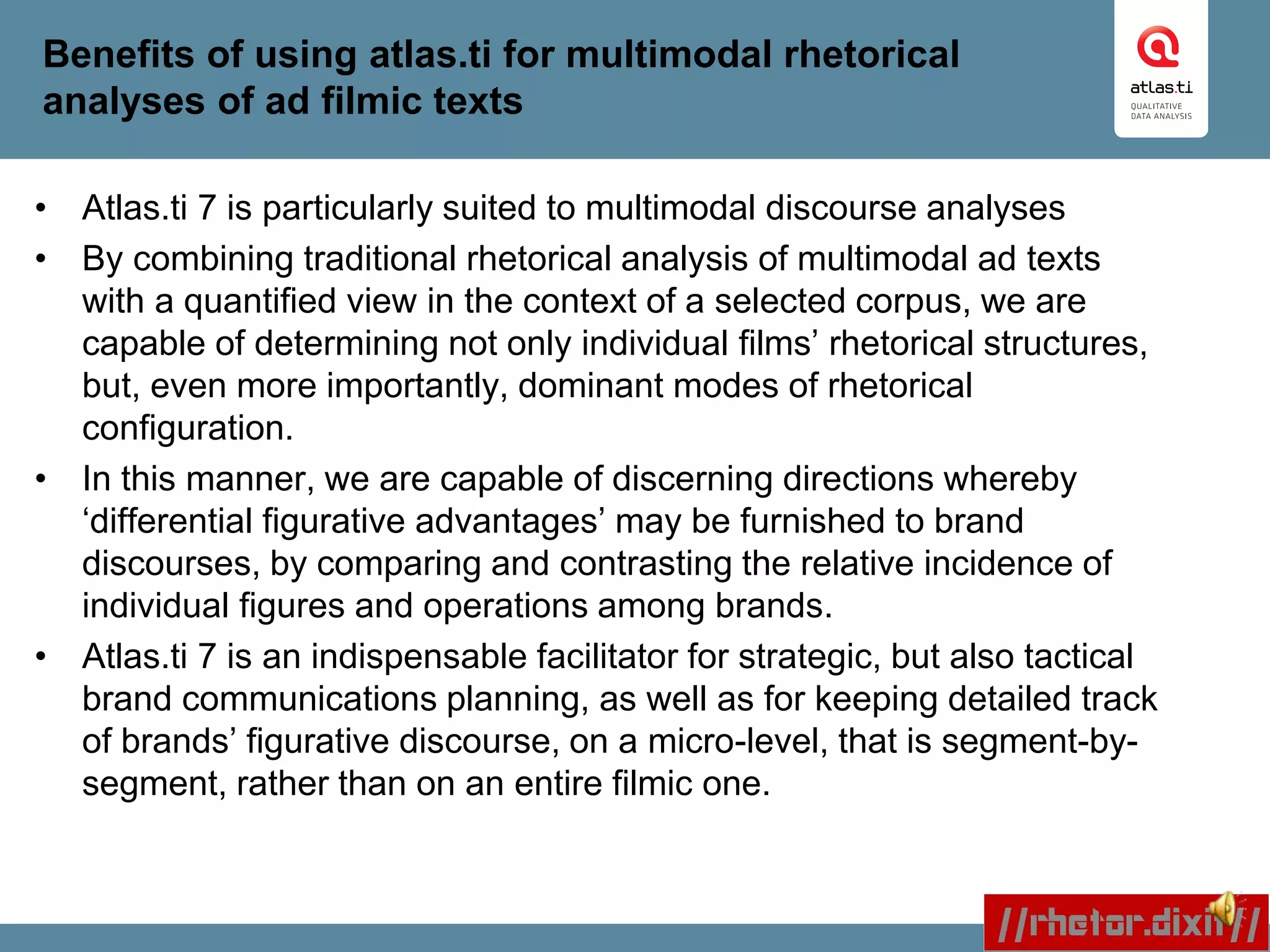 Benefits of using atlas.ti for multimodal rhetorical
analyses of ad filmic texts
• Atlas.ti 7 is particularly suited to multimodal discourse analyses
• By combining traditional rhetorical analysis of multimodal ad texts
with a quantified view in the context of a selected corpus, we are
capable of determining not only individual films’ rhetorical structures,
but, even more importantly, dominant modes of rhetorical
configuration.
• In this manner, we are capable of discerning directions whereby
‘differential figurative advantages’ may be furnished to brand
discourses, by comparing and contrasting the relative incidence of
individual figures and operations among brands.
• Atlas.ti 7 is an indispensable facilitator for strategic, but also tactical
brand communications planning, as well as for keeping detailed track
of brands’ figurative discourse, on a micro-level, that is segment-by-
segment, rather than on an entire filmic one.
 