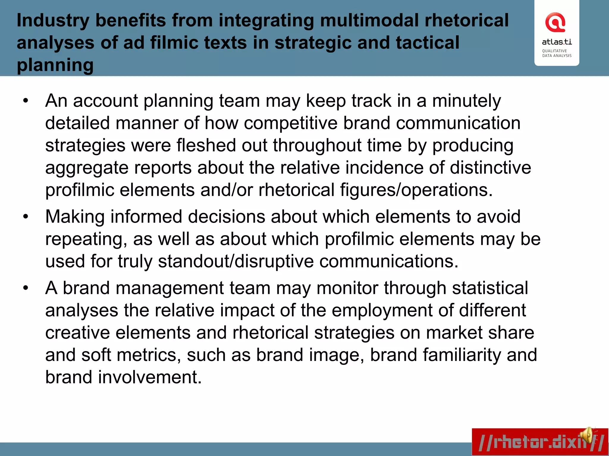 Industry benefits from integrating multimodal rhetorical
analyses of ad filmic texts in strategic and tactical
planning
• An account planning team may keep track in a minutely
detailed manner of how competitive brand communication
strategies were fleshed out throughout time by producing
aggregate reports about the relative incidence of distinctive
profilmic elements and/or rhetorical figures/operations.
• Making informed decisions about which elements to avoid
repeating, as well as about which profilmic elements may be
used for truly standout/disruptive communications.
• A brand management team may monitor through statistical
analyses the relative impact of the employment of different
creative elements and rhetorical strategies on market share
and soft metrics, such as brand image, brand familiarity and
brand involvement.
 