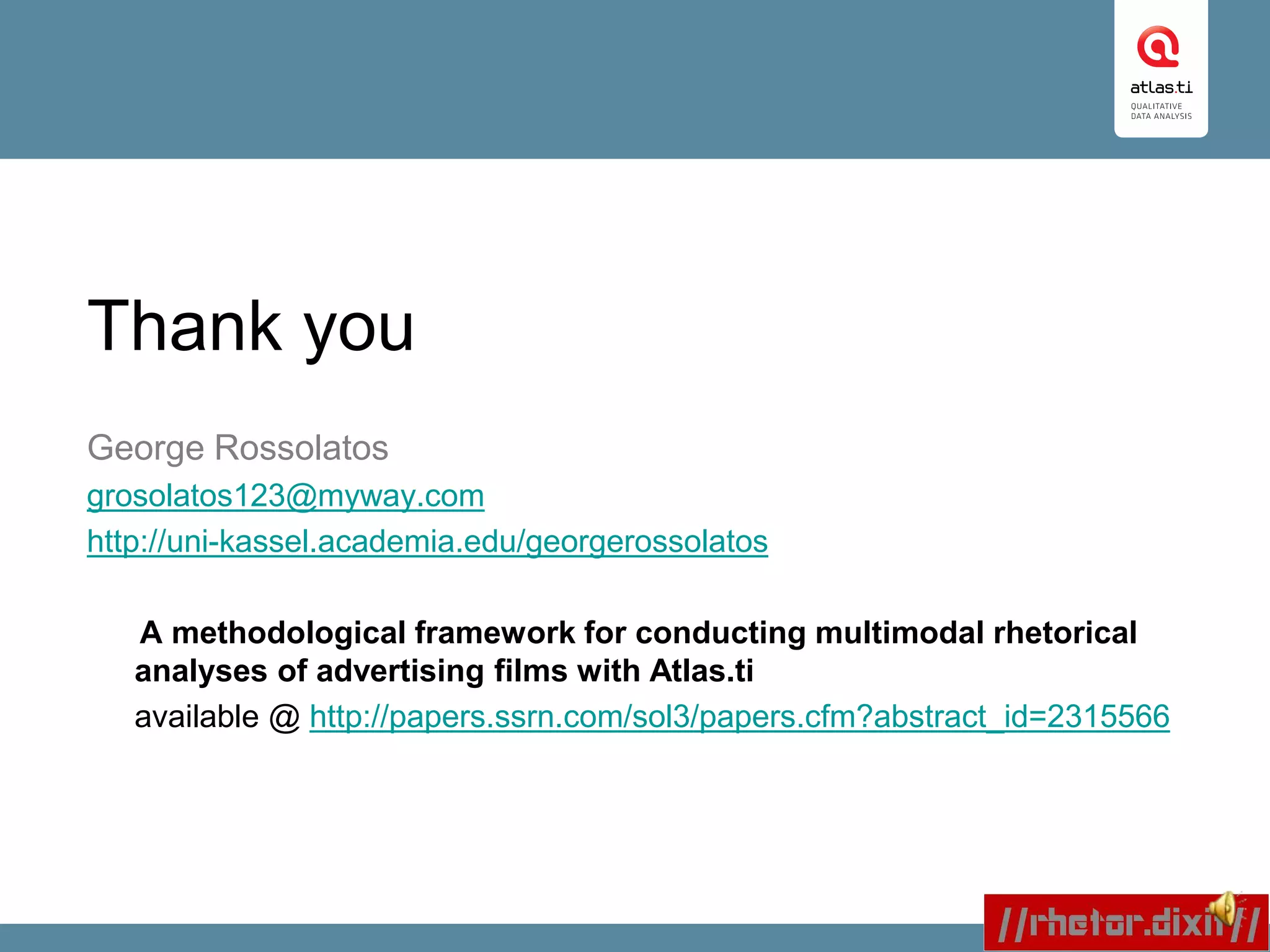 Thank you
George Rossolatos
grosolatos123@myway.com
http://uni-kassel.academia.edu/georgerossolatos
A methodological framework for conducting multimodal rhetorical
analyses of advertising films with Atlas.ti
available @ http://papers.ssrn.com/sol3/papers.cfm?abstract_id=2315566
 