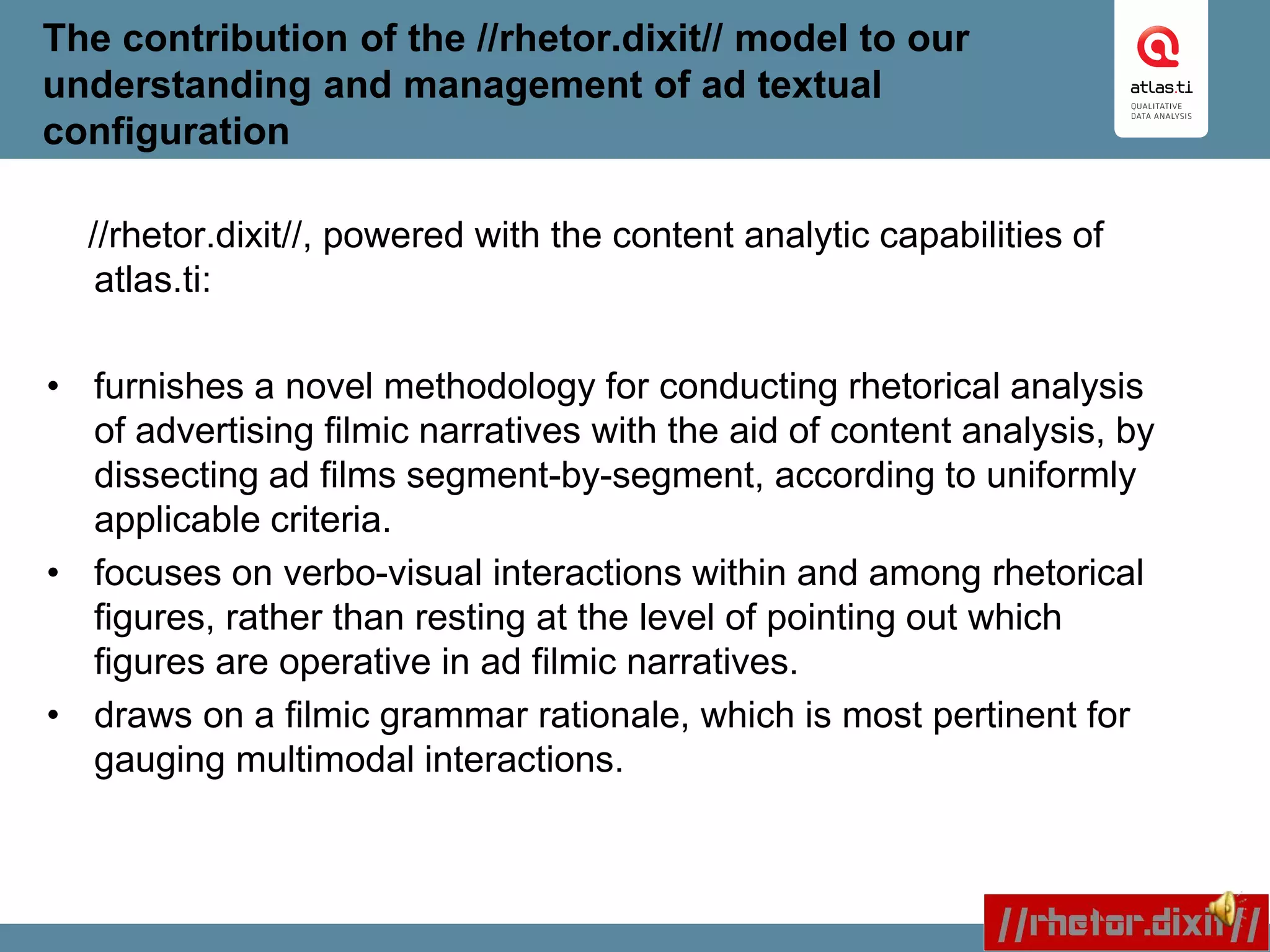 The contribution of the //rhetor.dixit// model to our
understanding and management of ad textual
configuration
//rhetor.dixit//, powered with the content analytic capabilities of
atlas.ti:
• furnishes a novel methodology for conducting rhetorical analysis
of advertising filmic narratives with the aid of content analysis, by
dissecting ad films segment-by-segment, according to uniformly
applicable criteria.
• focuses on verbo-visual interactions within and among rhetorical
figures, rather than resting at the level of pointing out which
figures are operative in ad filmic narratives.
• draws on a filmic grammar rationale, which is most pertinent for
gauging multimodal interactions.
 