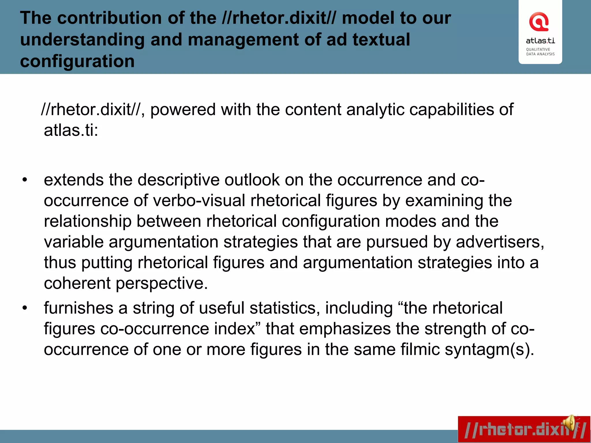 The contribution of the //rhetor.dixit// model to our
understanding and management of ad textual
configuration
//rhetor.dixit//, powered with the content analytic capabilities of
atlas.ti:
• extends the descriptive outlook on the occurrence and co-
occurrence of verbo-visual rhetorical figures by examining the
relationship between rhetorical configuration modes and the
variable argumentation strategies that are pursued by advertisers,
thus putting rhetorical figures and argumentation strategies into a
coherent perspective.
• furnishes a string of useful statistics, including “the rhetorical
figures co-occurrence index” that emphasizes the strength of co-
occurrence of one or more figures in the same filmic syntagm(s).
 