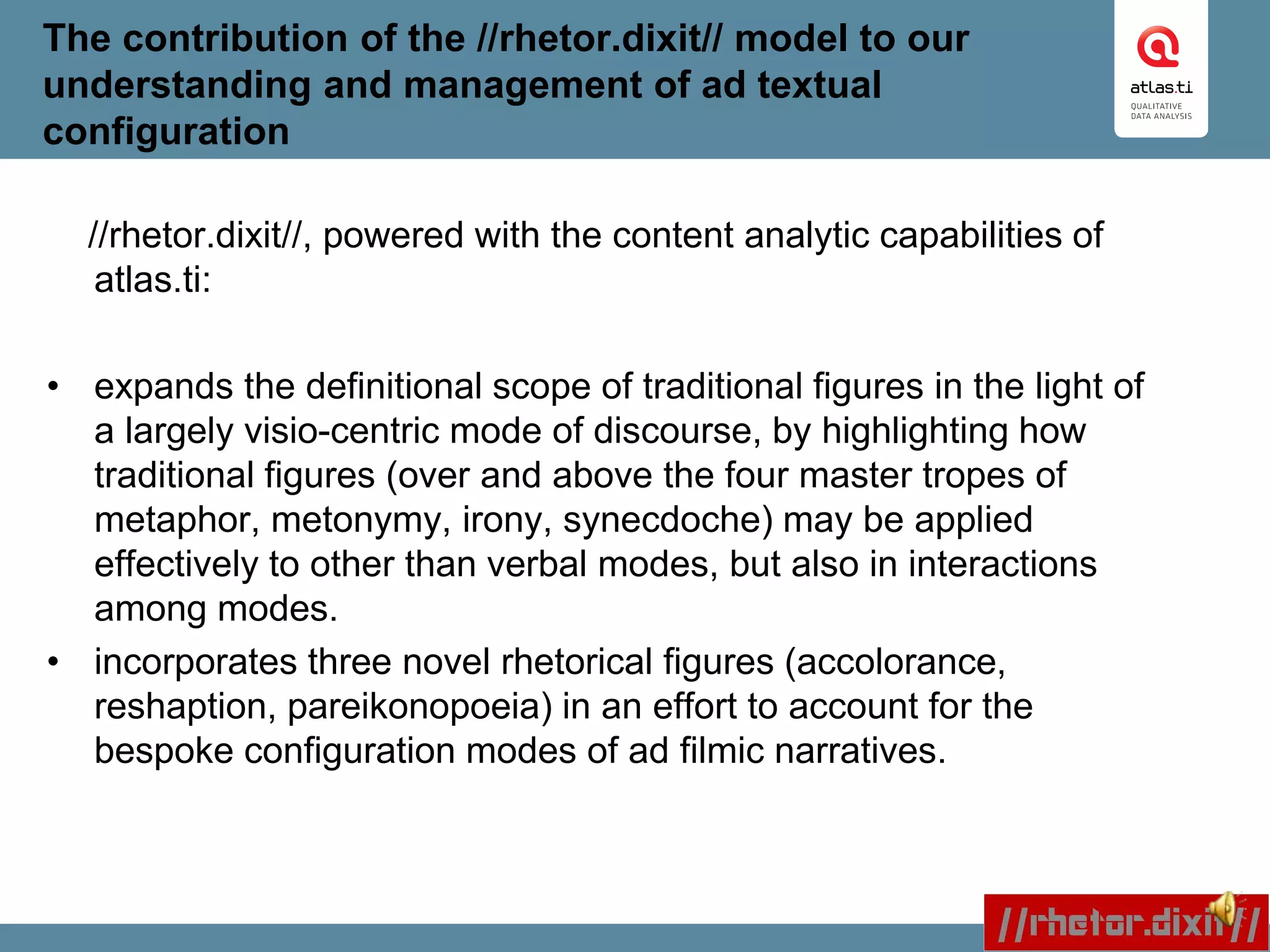 The contribution of the //rhetor.dixit// model to our
understanding and management of ad textual
configuration
//rhetor.dixit//, powered with the content analytic capabilities of
atlas.ti:
• expands the definitional scope of traditional figures in the light of
a largely visio-centric mode of discourse, by highlighting how
traditional figures (over and above the four master tropes of
metaphor, metonymy, irony, synecdoche) may be applied
effectively to other than verbal modes, but also in interactions
among modes.
• incorporates three novel rhetorical figures (accolorance,
reshaption, pareikonopoeia) in an effort to account for the
bespoke configuration modes of ad filmic narratives.
 