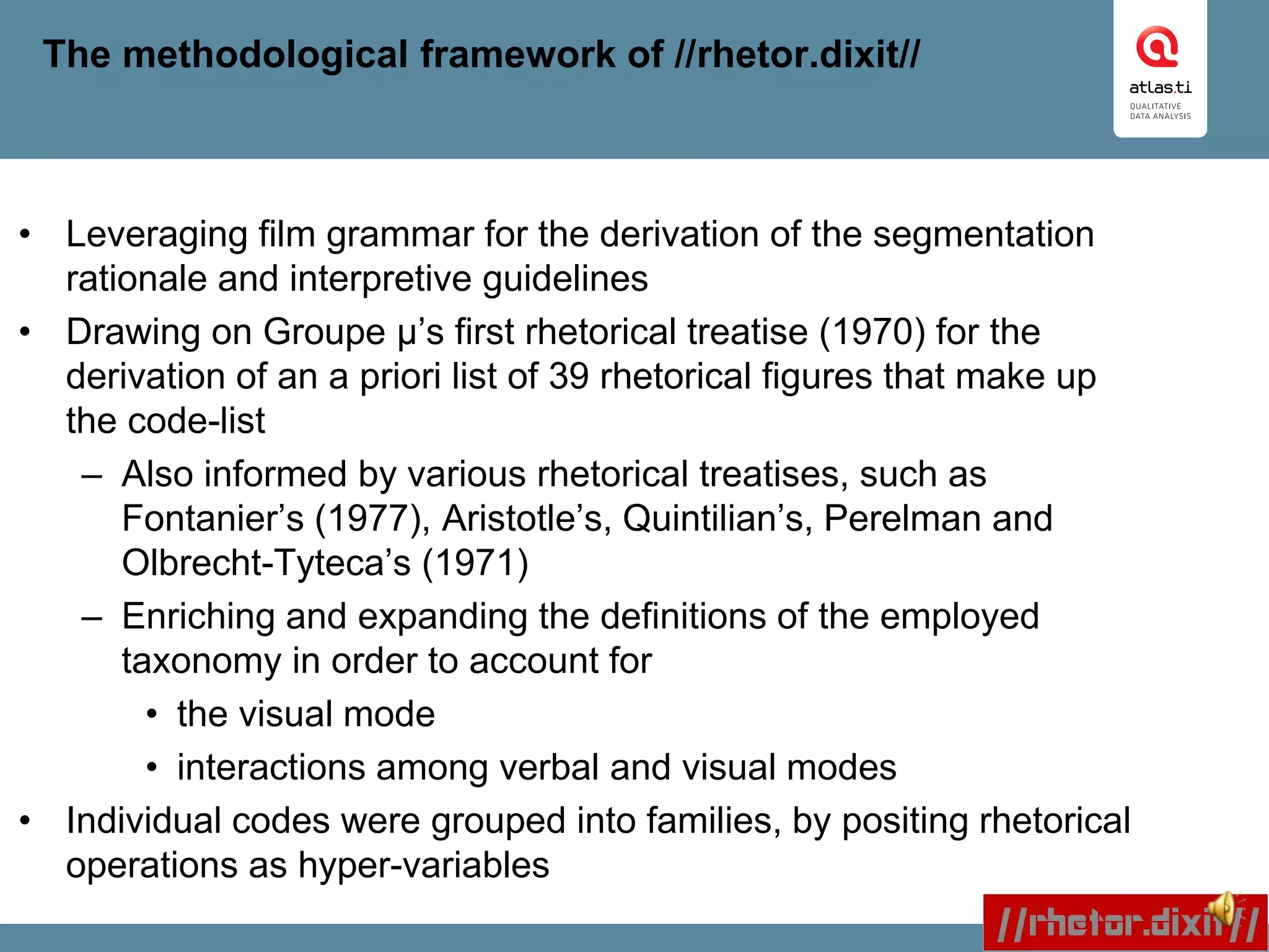 The methodological framework of //rhetor.dixit//
• Leveraging film grammar for the derivation of the segmentation
rationale and interpretive guidelines
• Drawing on Groupe μ’s first rhetorical treatise (1970) for the
derivation of an a priori list of 39 rhetorical figures that make up
the code-list
– Also informed by various rhetorical treatises, such as
Fontanier’s (1977), Aristotle’s, Quintilian’s, Perelman and
Olbrecht-Tyteca’s (1971)
– Enriching and expanding the definitions of the employed
taxonomy in order to account for
• the visual mode
• interactions among verbal and visual modes
• Individual codes were grouped into families, by positing rhetorical
operations as hyper-variables
 