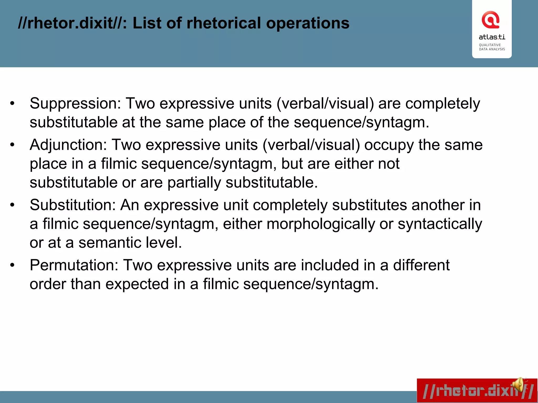 //rhetor.dixit//: List of rhetorical operations
• Suppression: Two expressive units (verbal/visual) are completely
substitutable at the same place of the sequence/syntagm.
• Adjunction: Two expressive units (verbal/visual) occupy the same
place in a filmic sequence/syntagm, but are either not
substitutable or are partially substitutable.
• Substitution: An expressive unit completely substitutes another in
a filmic sequence/syntagm, either morphologically or syntactically
or at a semantic level.
• Permutation: Two expressive units are included in a different
order than expected in a filmic sequence/syntagm.
 