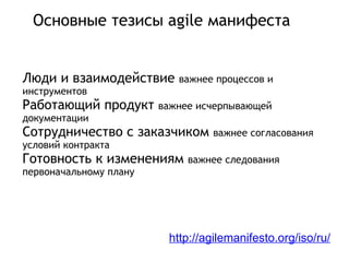 Основные тезисы agile манифеста Люди и взаимодействие важнее процессов и инструментов Работающий продукт важнее исчерпывающей документации Сотрудничество с заказчиком важнее согласования условий контракта Готовность к изменениям важнее следования первоначальному плану http://agilemanifesto.org/iso/ru/ 