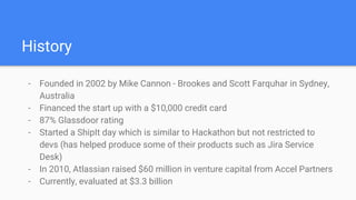 History
- Founded in 2002 by Mike Cannon - Brookes and Scott Farquhar in Sydney,
Australia
- Financed the start up with a $10,000 credit card
- 87% Glassdoor rating
- Started a ShipIt day which is similar to Hackathon but not restricted to
devs (has helped produce some of their products such as Jira Service
Desk)
- In 2010, Atlassian raised $60 million in venture capital from Accel Partners
- Currently, evaluated at $3.3 billion
 