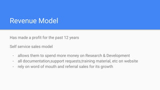 Revenue Model
Has made a profit for the past 12 years
Self service sales model
- allows them to spend more money on Research & Development
- all documentation,support requests,training material, etc on website
- rely on word of mouth and referral sales for its growth
 