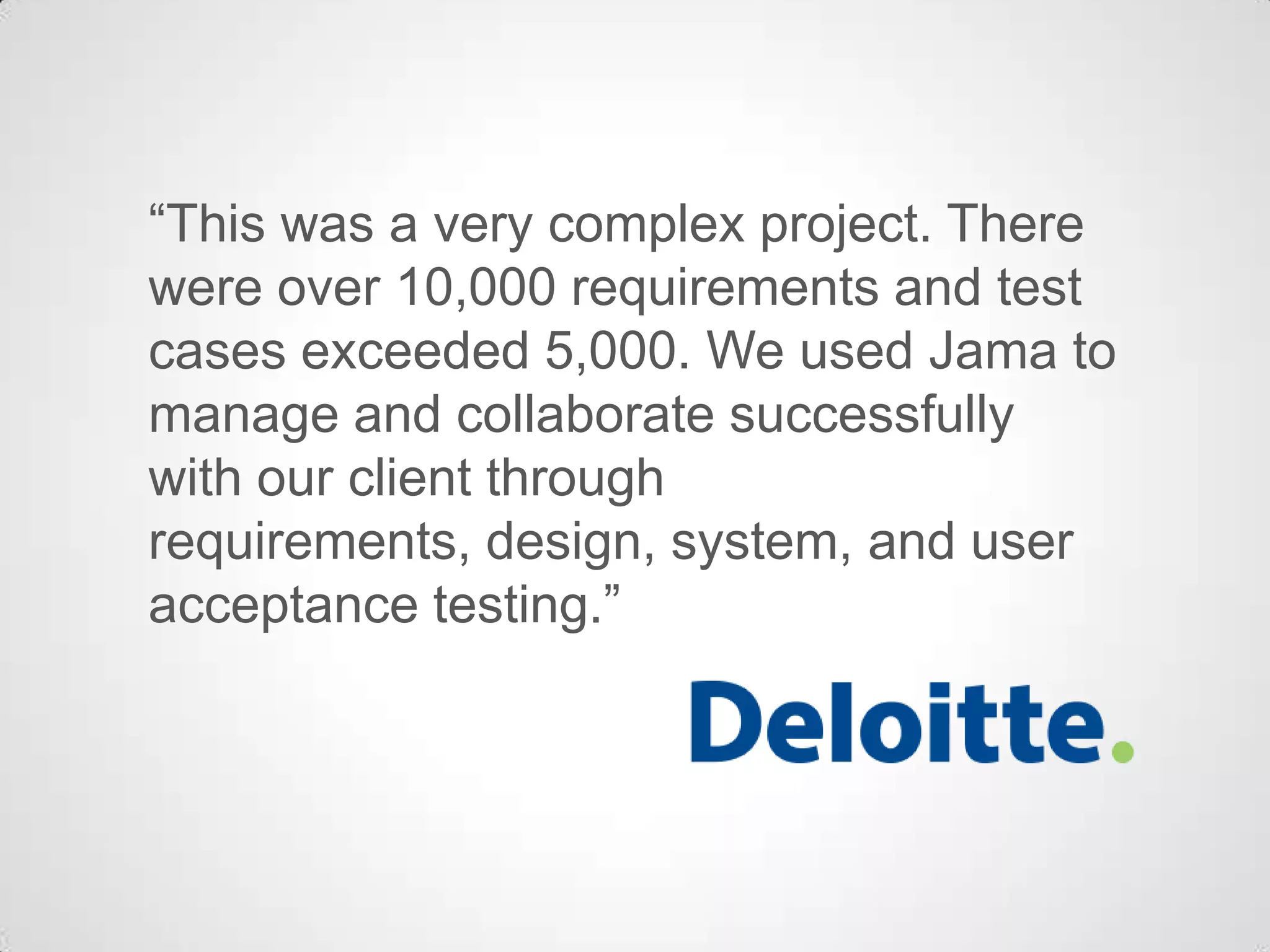 “This was a very complex project. There
were over 10,000 requirements and test
cases exceeded 5,000. We used Jama to
manage and collaborate successfully
with our client through
requirements, design, system, and user
acceptance testing.”