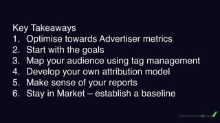 Key Takeaways
1. Optimise towards Advertiser metrics
2. Start with the goals
3. Map your audience using tag management
4. Develop your own attribution model
5. Make sense of your reports
6. Stay in Market – establish a baseline
 