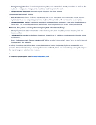 Training and Support: Partners can provide targeted training to help users understand and utilize AI-powered features effectively. This
could involve creating custom training materials or workshops to address specific client needs.
Data Migration and Optimization: Help clients migrate and prepare their data to maximize
Complementary Solutions and Services:
Pre-built AI Solutions: Partners can develop and offer pre-built AI solutions that work with Atlassian AIaaS. For example, a partner
might create an AI-powered bot specifically designed for Jira Service Management to handle routine customer service inquiries.
Data Management and Analytics: Partners can offer expertise in data management and analytics to help clients prepare their data for
use with AIaaS. This could involve data cleansing, transformation, and building dashboards to visualize insights generated by AI.
Additionally, these partners can leverage their existing strengths to enhance AIaaS offerings:
Valiantys' experience in digital transformation can be valuable in guiding clients through the process of integrating AI into their
Atlassian workflows.
Catworkx' focus on DevOps can be beneficial in developing AI solutions for Jira Software to automate testing processes and improve
project efficiency.
Service Rocket's expertise in IT service management (ITSM) can be applied in customizing AI features for Jira Service Management
to optimize service desk operations.
By working collaboratively with Atlassian, these solution partners have the potential to significantly expand the capabilities and value
proposition of Atlassian AIaaS, making it a more comprehensive and user-friendly platform for businesses looking to leverage AI to improve
their project management and collaboration processes.
--
To know more, contact Nabeel Adeni (strategy@nabeeladeni.com)
 