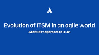 Evolution of ITSM in an agile world
Atlassian’s approach to ITSM
 