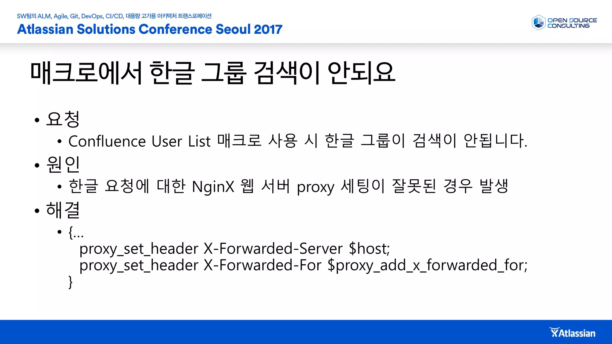 매크로에서 한글 그룹 검색이 안되요
• 요청
• Confluence User List 매크로 사용 시 한글 그룹이 검색이 안됩니다.
• 원인
• 한글 요청에 대한 NginX 웹 서버 proxy 세팅이 잘못된 경우 발생
• 해결
• {…
proxy_set_header X-Forwarded-Server $host;
proxy_set_header X-Forwarded-For $proxy_add_x_forwarded_for;
}
 