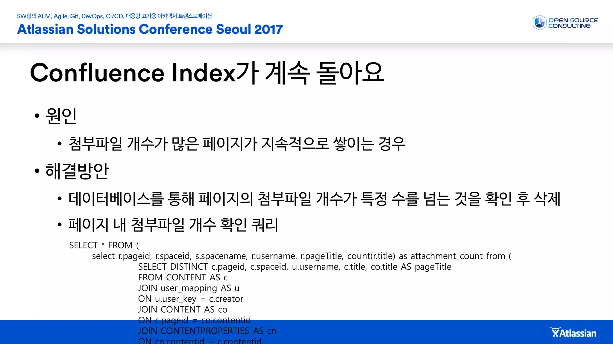 가 계속 돌아요
• 원인
• 첨부파일 개수가 많은 페이지가 지속적으로 쌓이는 경우
• 해결방안
• 데이터베이스를 통해 페이지의 첨부파일 개수가 특정 수를 넘는 것을 확인 후 삭제
• 페이지 내 첨부파일 개수 확인 쿼리
SELECT * FROM (
select r.pageid, r.spaceid, s.spacename, r.username, r.pageTitle, count(r.title) as attachment_count from (
SELECT DISTINCT c.pageid, c.spaceid, u.username, c.title, co.title AS pageTitle
FROM CONTENT AS c
JOIN user_mapping AS u
ON u.user_key = c.creator
JOIN CONTENT AS co
ON c.pageid = co.contentid
JOIN CONTENTPROPERTIES AS cn
 