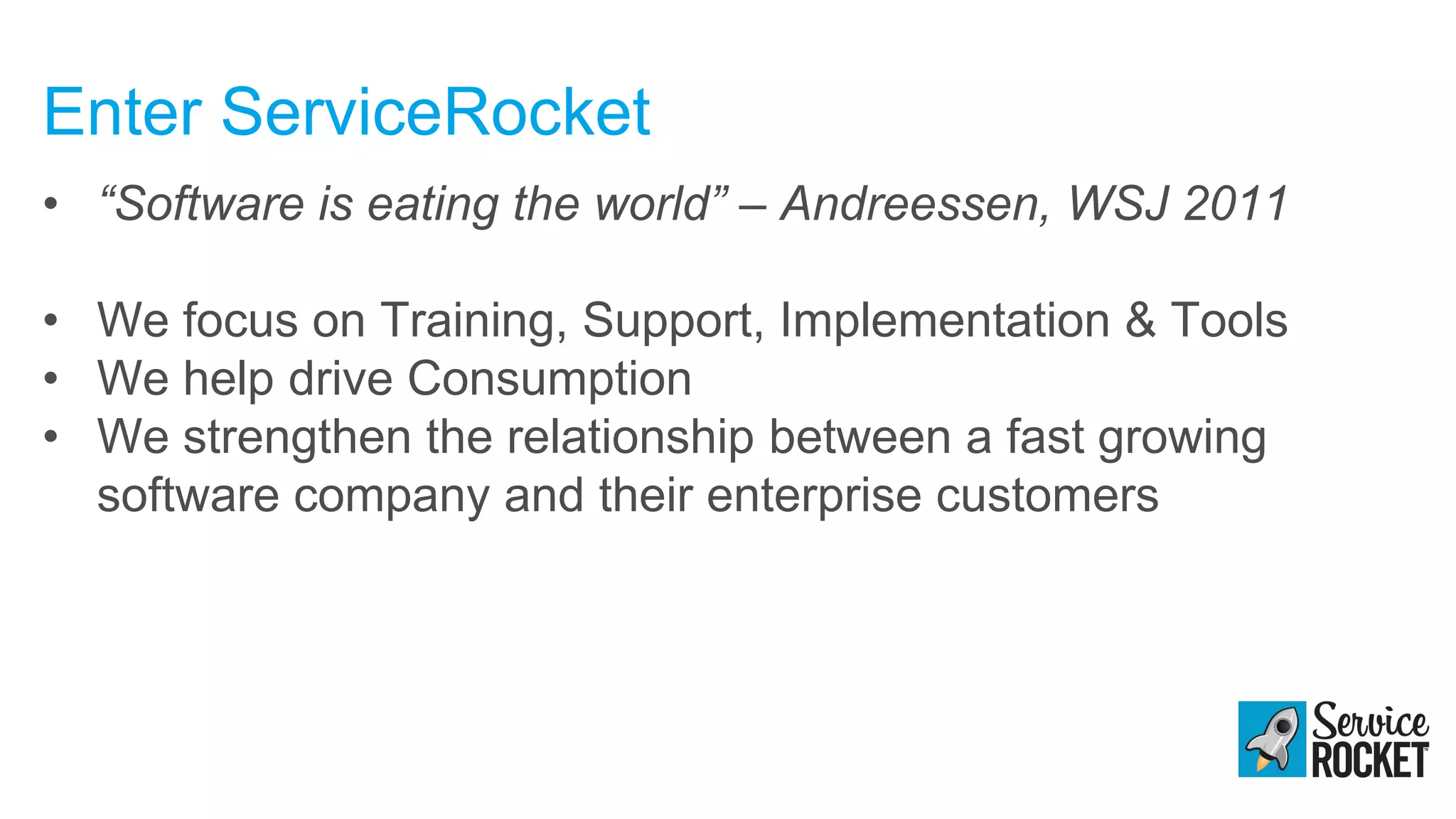 Enter ServiceRocket
• “Software is eating the world” – Andreessen, WSJ 2011
• We focus on Training, Support, Implementation & Tools
• We help drive Consumption
• We strengthen the relationship between a fast growing
software company and their enterprise customers
 