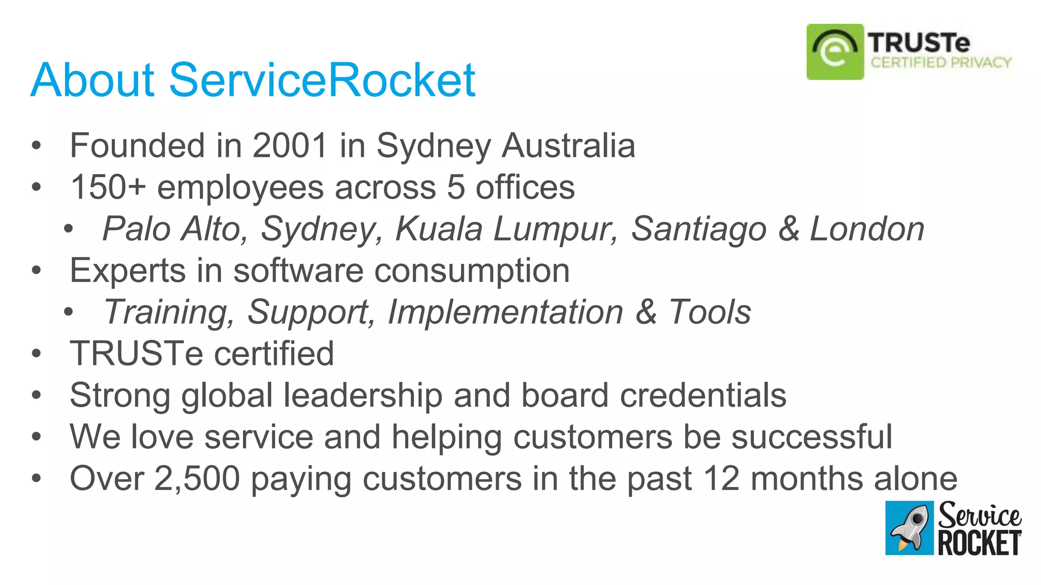 About ServiceRocket
• Founded in 2001 in Sydney Australia
• 150+ employees across 5 offices
• Palo Alto, Sydney, Kuala Lumpur, Santiago & London
• Experts in software consumption
• Training, Support, Implementation & Tools
• TRUSTe certified
• Strong global leadership and board credentials
• We love service and helping customers be successful
• Over 2,500 paying customers in the past 12 months alone
 