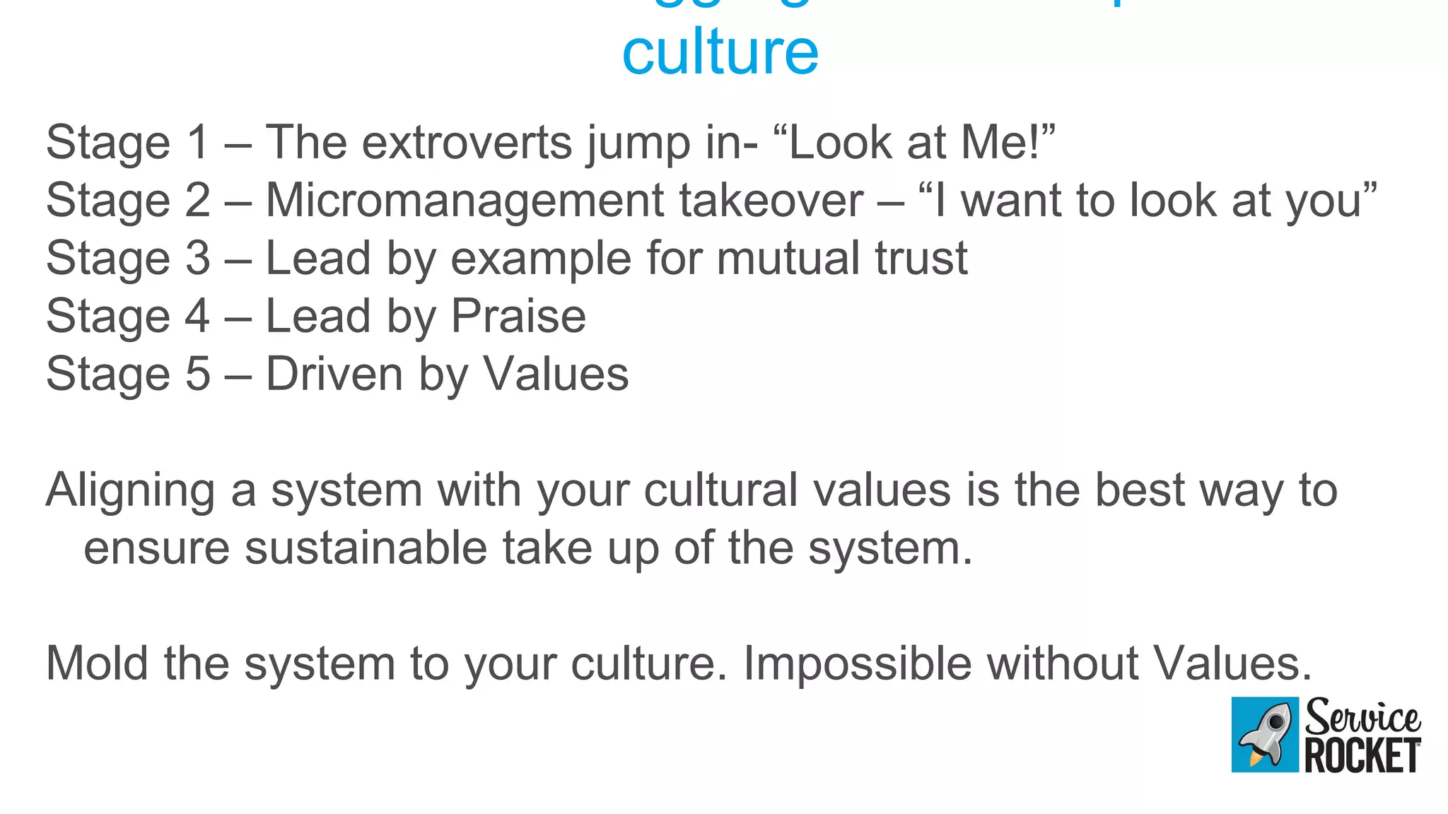culture
Stage 1 – The extroverts jump in- “Look at Me!”
Stage 2 – Micromanagement takeover – “I want to look at you”
Stage 3 – Lead by example for mutual trust
Stage 4 – Lead by Praise
Stage 5 – Driven by Values
Aligning a system with your cultural values is the best way to
ensure sustainable take up of the system.
Mold the system to your culture. Impossible without Values.
 