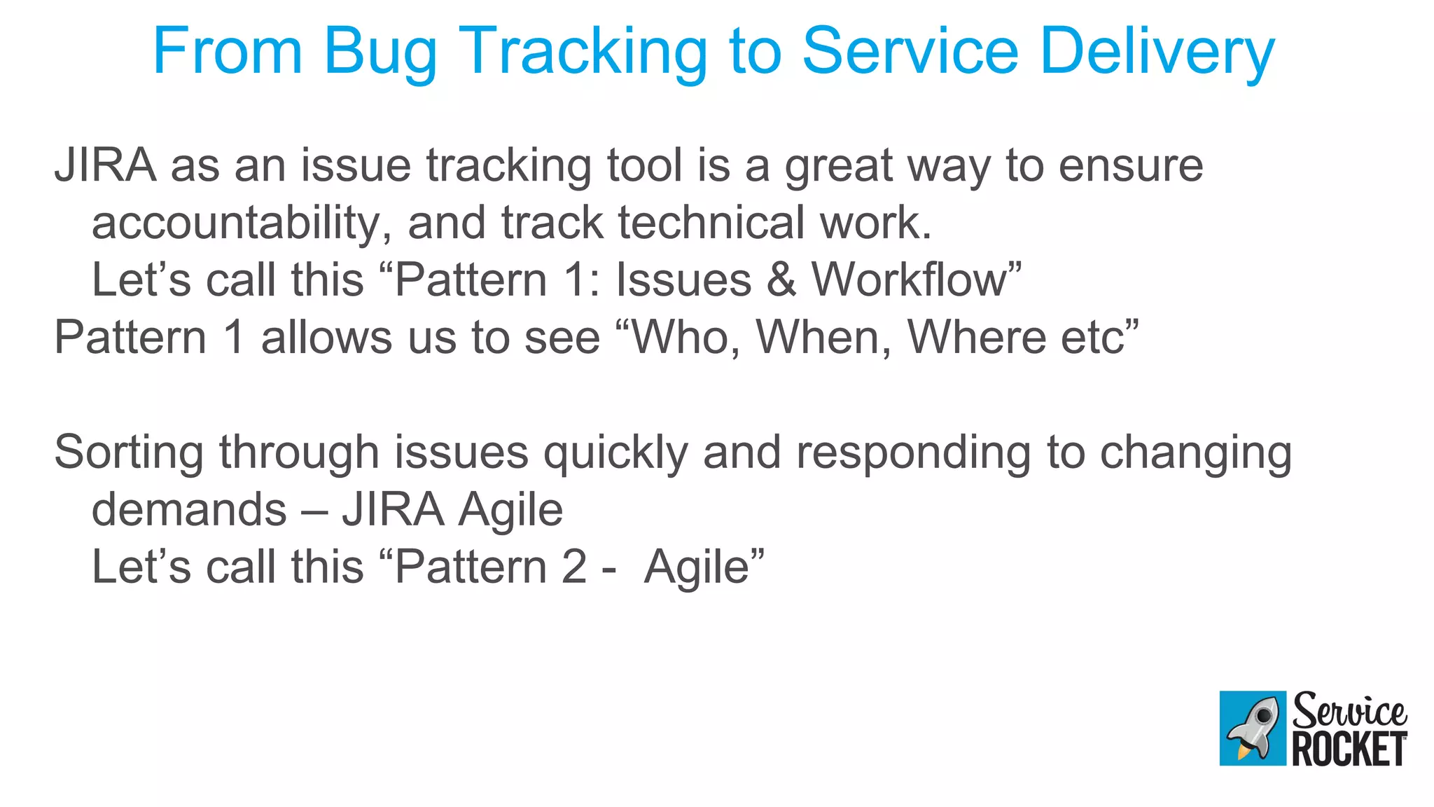 From Bug Tracking to Service Delivery
JIRA as an issue tracking tool is a great way to ensure
accountability, and track technical work.
Let’s call this “Pattern 1: Issues & Workflow”
Pattern 1 allows us to see “Who, When, Where etc”
Sorting through issues quickly and responding to changing
demands – JIRA Agile
Let’s call this “Pattern 2 - Agile”
 