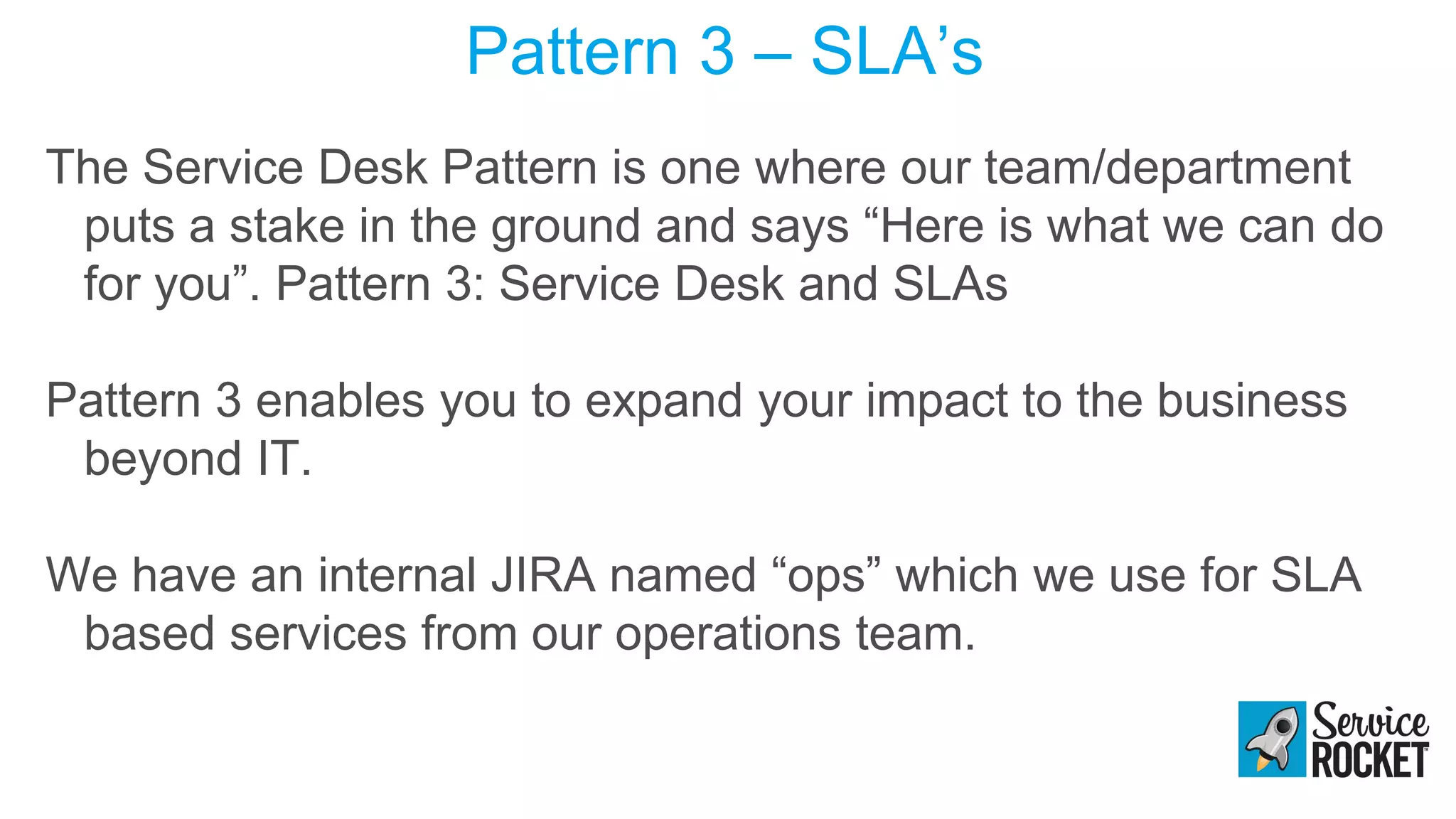 Pattern 3 – SLA’s
The Service Desk Pattern is one where our team/department
puts a stake in the ground and says “Here is what we can do
for you”. Pattern 3: Service Desk and SLAs
Pattern 3 enables you to expand your impact to the business
beyond IT.
We have an internal JIRA named “ops” which we use for SLA
based services from our operations team.
 
