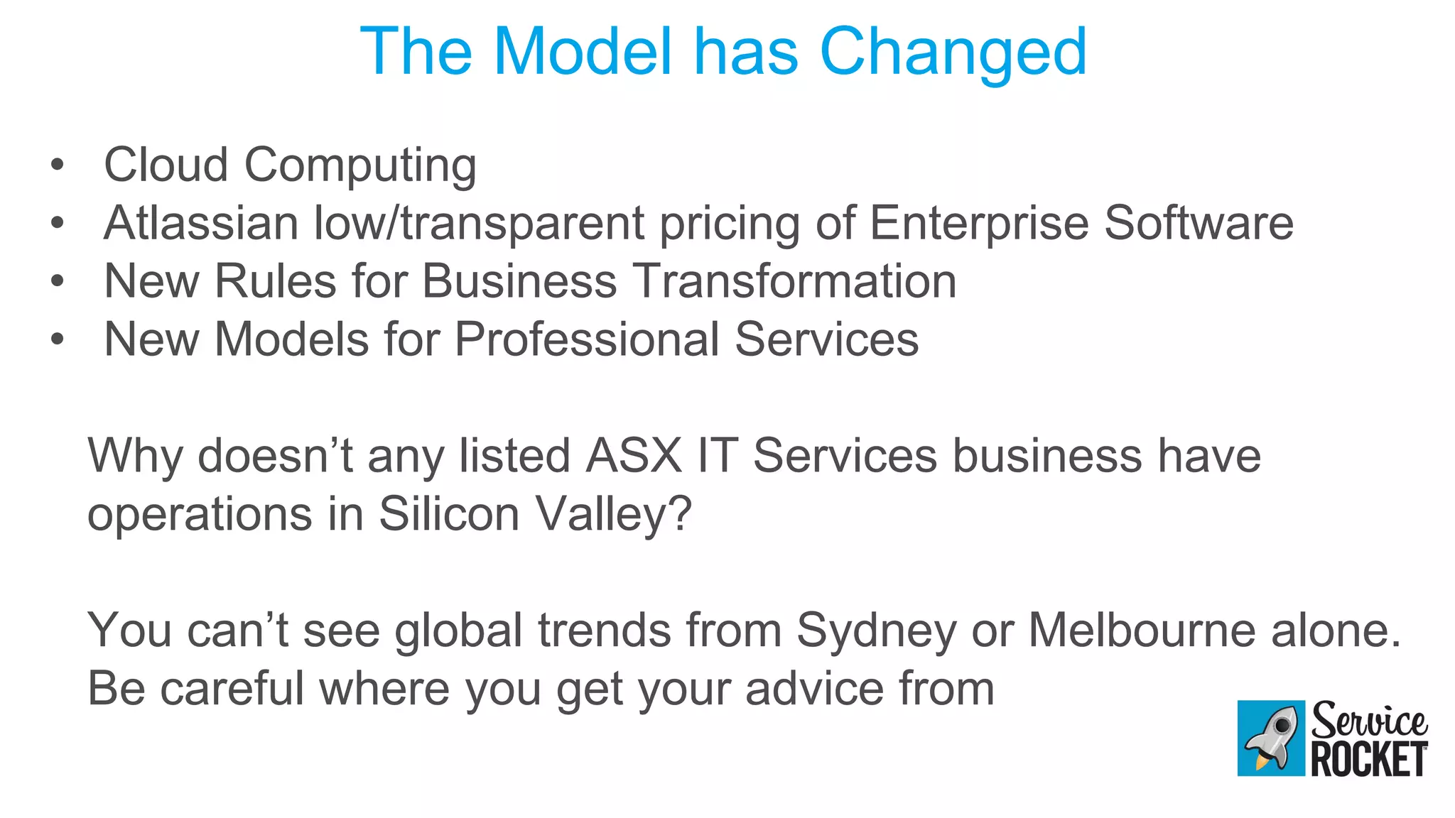 The Model has Changed
• Cloud Computing
• Atlassian low/transparent pricing of Enterprise Software
• New Rules for Business Transformation
• New Models for Professional Services
Why doesn’t any listed ASX IT Services business have
operations in Silicon Valley?
You can’t see global trends from Sydney or Melbourne alone.
Be careful where you get your advice from
 