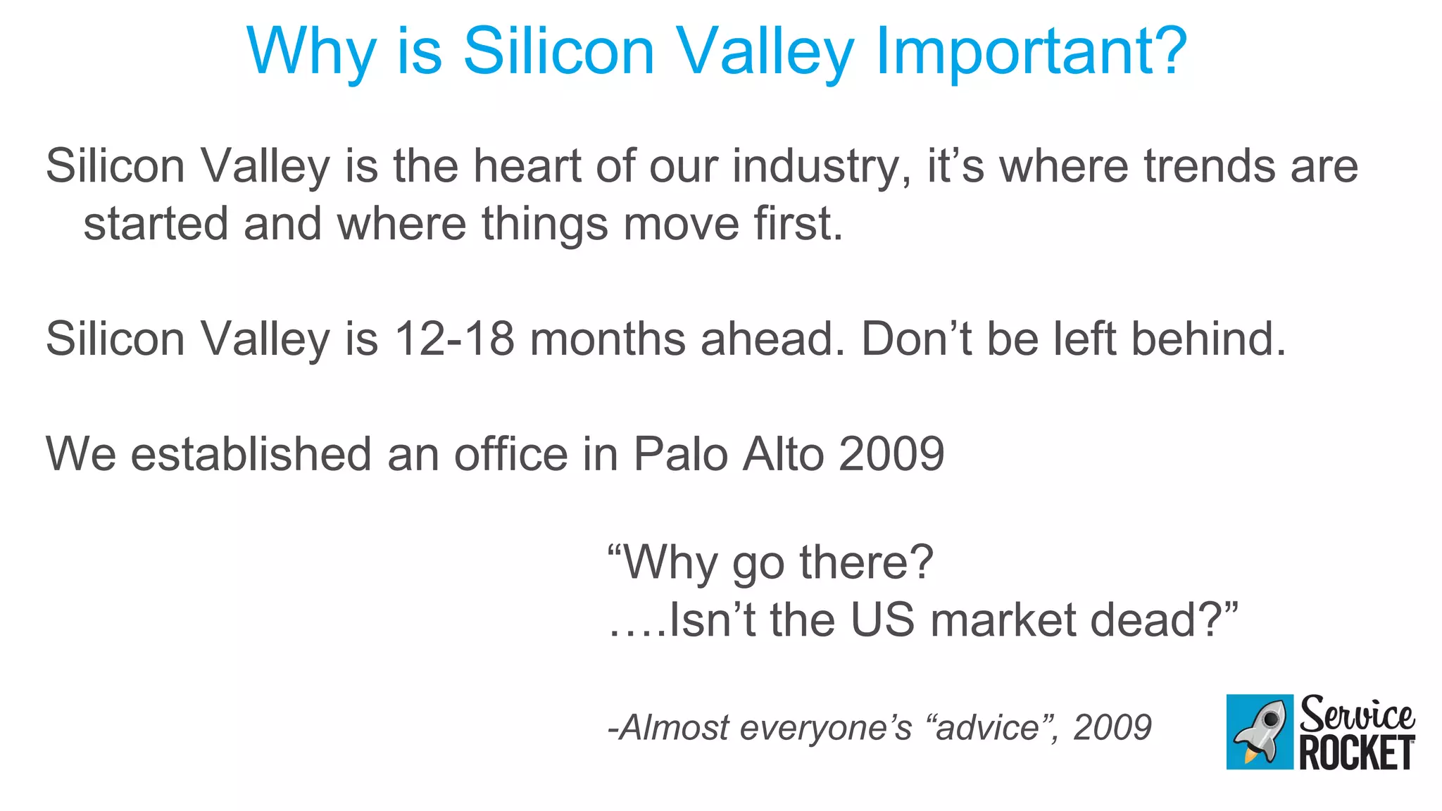 Why is Silicon Valley Important?
Silicon Valley is the heart of our industry, it’s where trends are
started and where things move first.
Silicon Valley is 12-18 months ahead. Don’t be left behind.
We established an office in Palo Alto 2009
“Why go there?
….Isn’t the US market dead?”
-Almost everyone’s “advice”, 2009
 