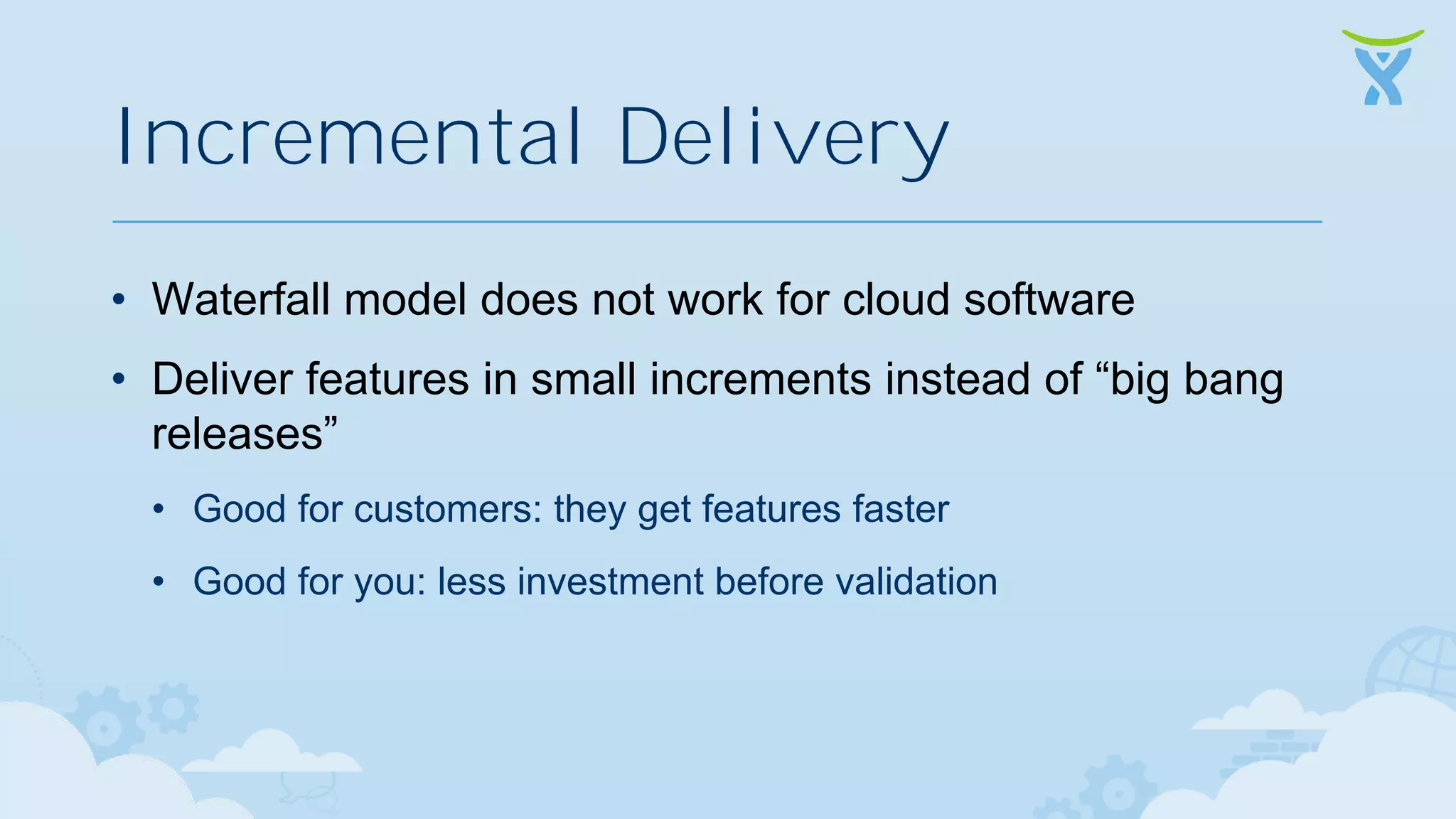 Incremental Delivery • Waterfall model does not work for cloud software • Deliver features in small increments instead of “big bang releases” • Good for customers: they get features faster • Good for you: less investment before validation 