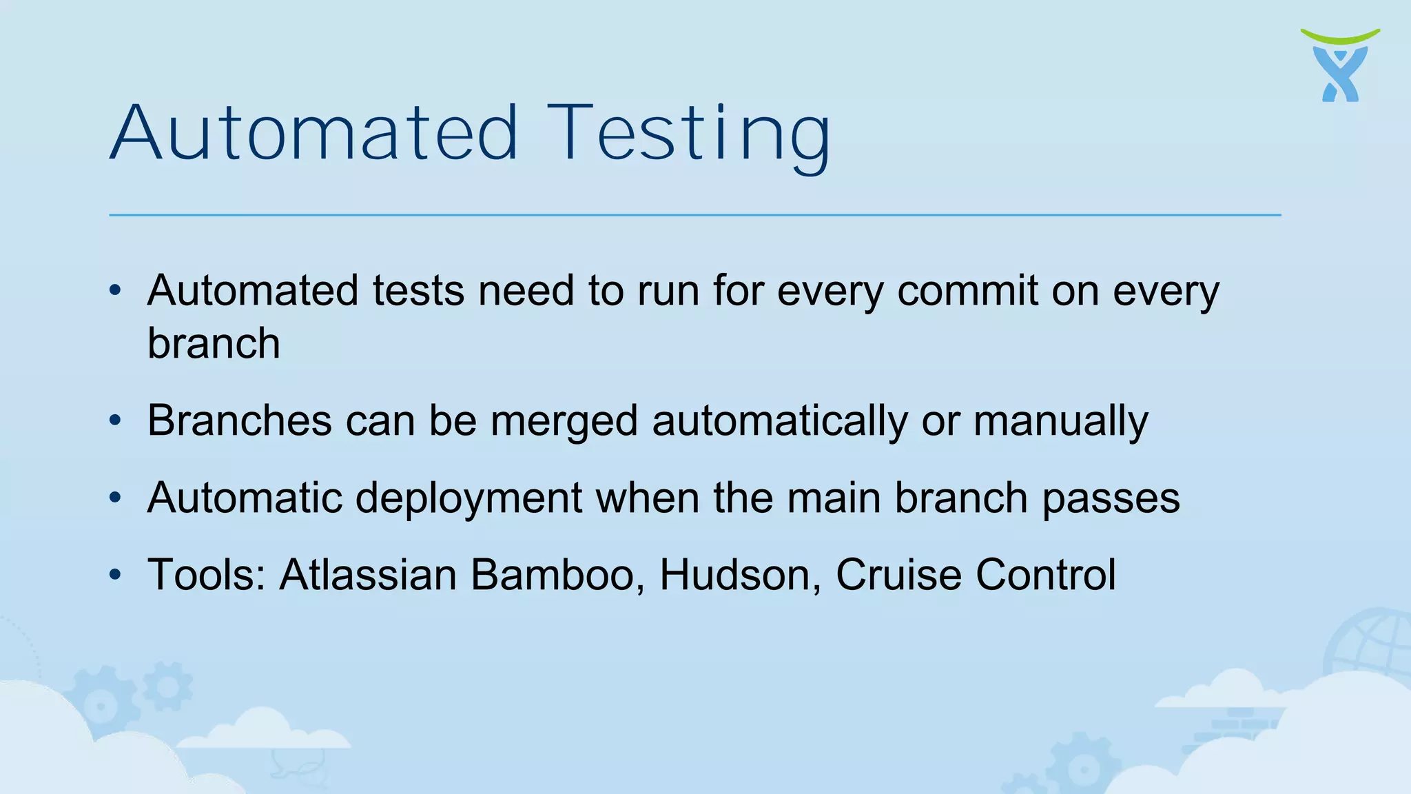 Automated Testing • Automated tests need to run for every commit on every branch • Branches can be merged automatically or manually • Automatic deployment when the main branch passes • Tools: Atlassian Bamboo, Hudson, Cruise Control 