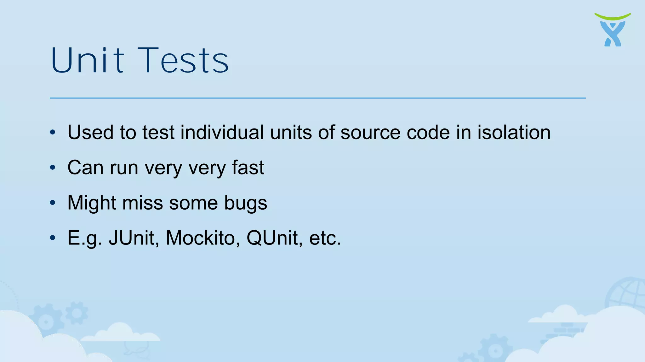Unit Tests • Used to test individual units of source code in isolation • Can run very very fast • Might miss some bugs • E.g. JUnit, Mockito, QUnit, etc. 