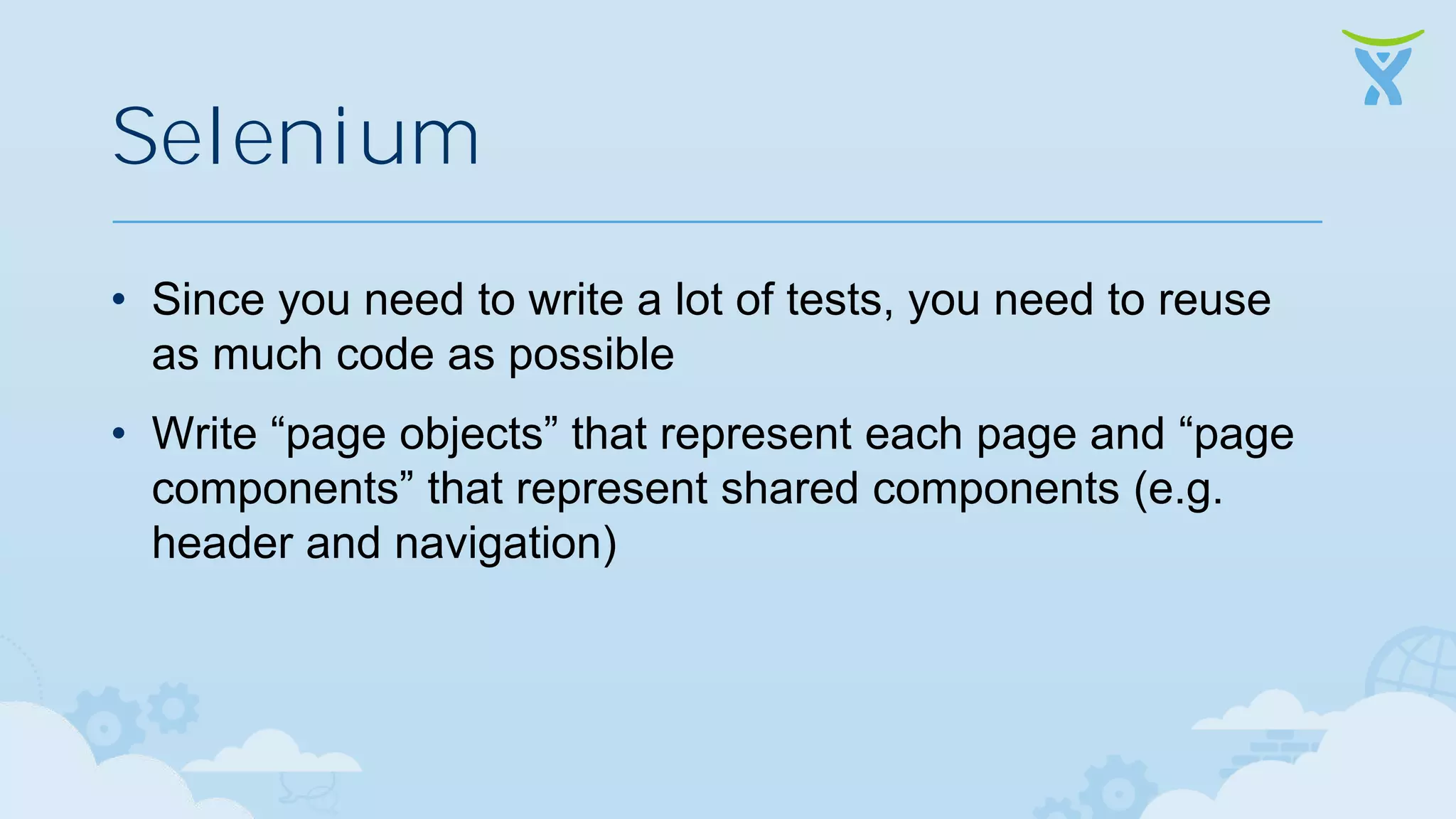 Selenium • Since you need to write a lot of tests, you need to reuse as much code as possible • Write “page objects” that represent each page and “page components” that represent shared components (e.g. header and navigation) 