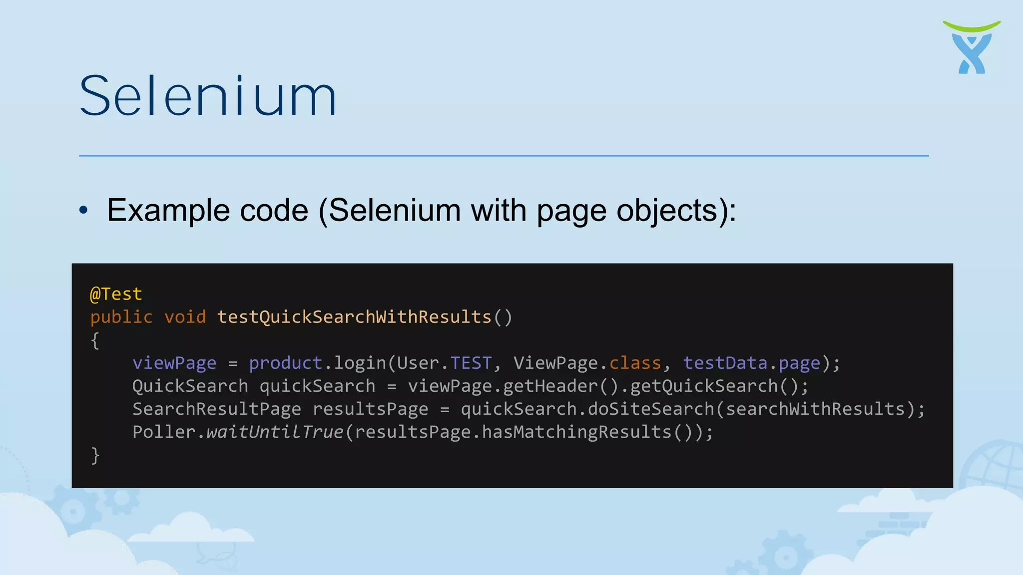 Selenium • Example code (Selenium with page objects): @Test public void testQuickSearchWithResults() { viewPage = product.login(User.TEST, ViewPage.class, testData.page); QuickSearch quickSearch = viewPage.getHeader().getQuickSearch(); SearchResultPage resultsPage = quickSearch.doSiteSearch(searchWithResults); Poller.waitUntilTrue(resultsPage.hasMatchingResults()); } 