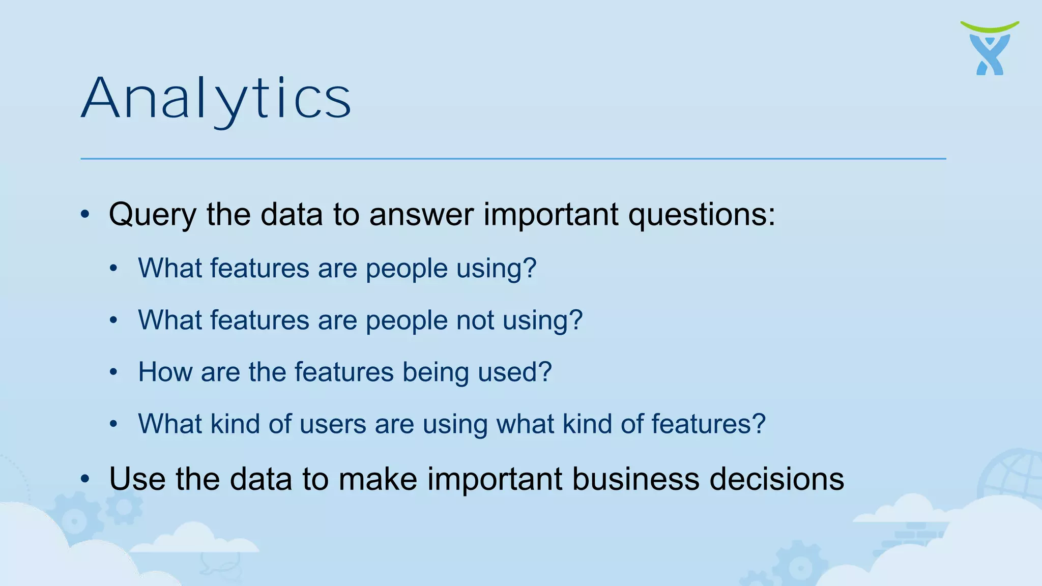 Analytics • Query the data to answer important questions: • What features are people using? • What features are people not using? • How are the features being used? • What kind of users are using what kind of features? • Use the data to make important business decisions 