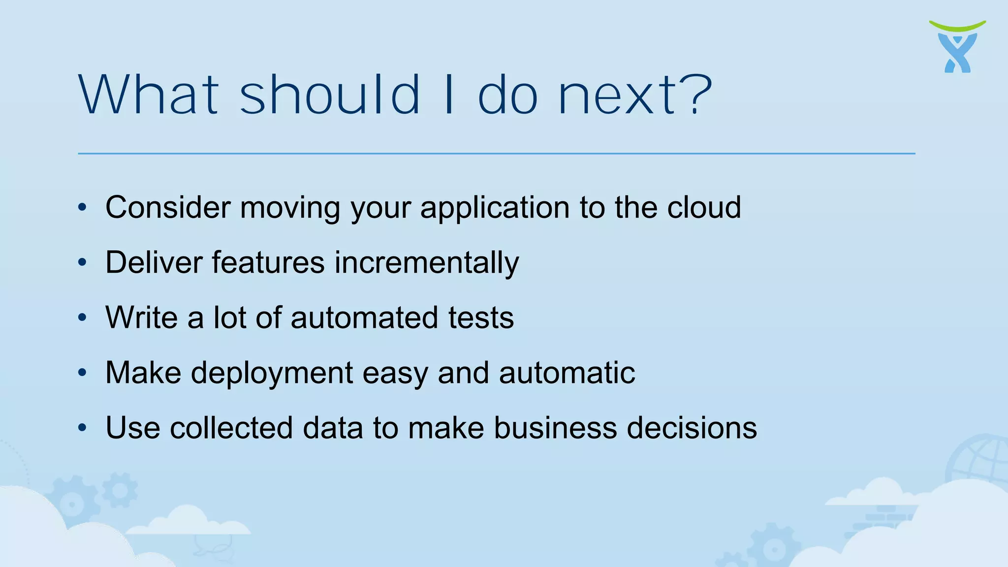 What should I do next? • Consider moving your application to the cloud • Deliver features incrementally • Write a lot of automated tests • Make deployment easy and automatic • Use collected data to make business decisions 