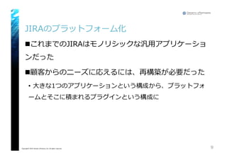 JIRAのプラットフォーム化
nこれまでのJIRAはモノリシックな汎⽤用アプリケーショ
ンだった
n顧客からのニーズに応えるには、再構築が必要だった
• ⼤大きな1つのアプリケーションという構成から、プラットフォ
ームとそこに積まれるプラグインという構成に
9Copyright© 2015 Growth xPartners, Inc. All rights reserved.
 
