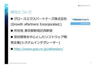 弊社について
n グロースエクスパートナーズ株式会社
(Growth  xPartners Incorporated.)
n 所在地 東京都新宿区⻄西新宿
n 受託開発を中⼼心としたソフトウェア開
発企業(システムインテグレーター)
n http://www.gxp.co.jp/atlassian/
1Copyright© 2015 Growth xPartners, Inc. All rights reserved.
 