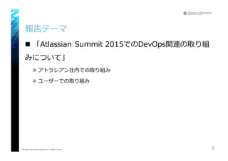 報告テーマ
n 「Atlassian Summit  2015でのDevOps関連の取り組
みについて」
n アトラシアン社内での取り組み
n ユーザーでの取り組み
3Copyright© 2015 Growth xPartners, Inc. All rights reserved.
 