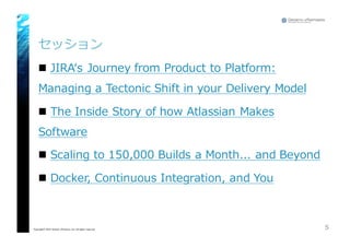 セッション
n JIRAʻ‘s  Journey  from  Product  to  Platform:  
Managing  a  Tectonic  Shift  in  your  Delivery  Model
n The  Inside  Story  of  how  Atlassian Makes  
Software
n Scaling  to  150,000  Builds  a  Month...  and  Beyond
n Docker,  Continuous  Integration,  and  You
5Copyright© 2015 Growth xPartners, Inc. All rights reserved.
 