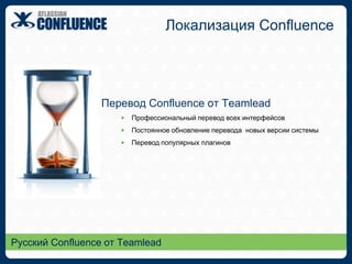 Ничего лишнего…Концепция ConfluenceПространства (Spaces)Позволяют разделять информацию между командами / проектамиМогут иметь свой уникальный внешний вид и структуру данныхУправляются менеджерами командСтраницы (Pages)Есть возможность ограничения доступа к страницеБесконечная иерархия страницСоздание страниц из документов WordХранение на странице любых файловНовости (Posts)Для публикации событий, новостей