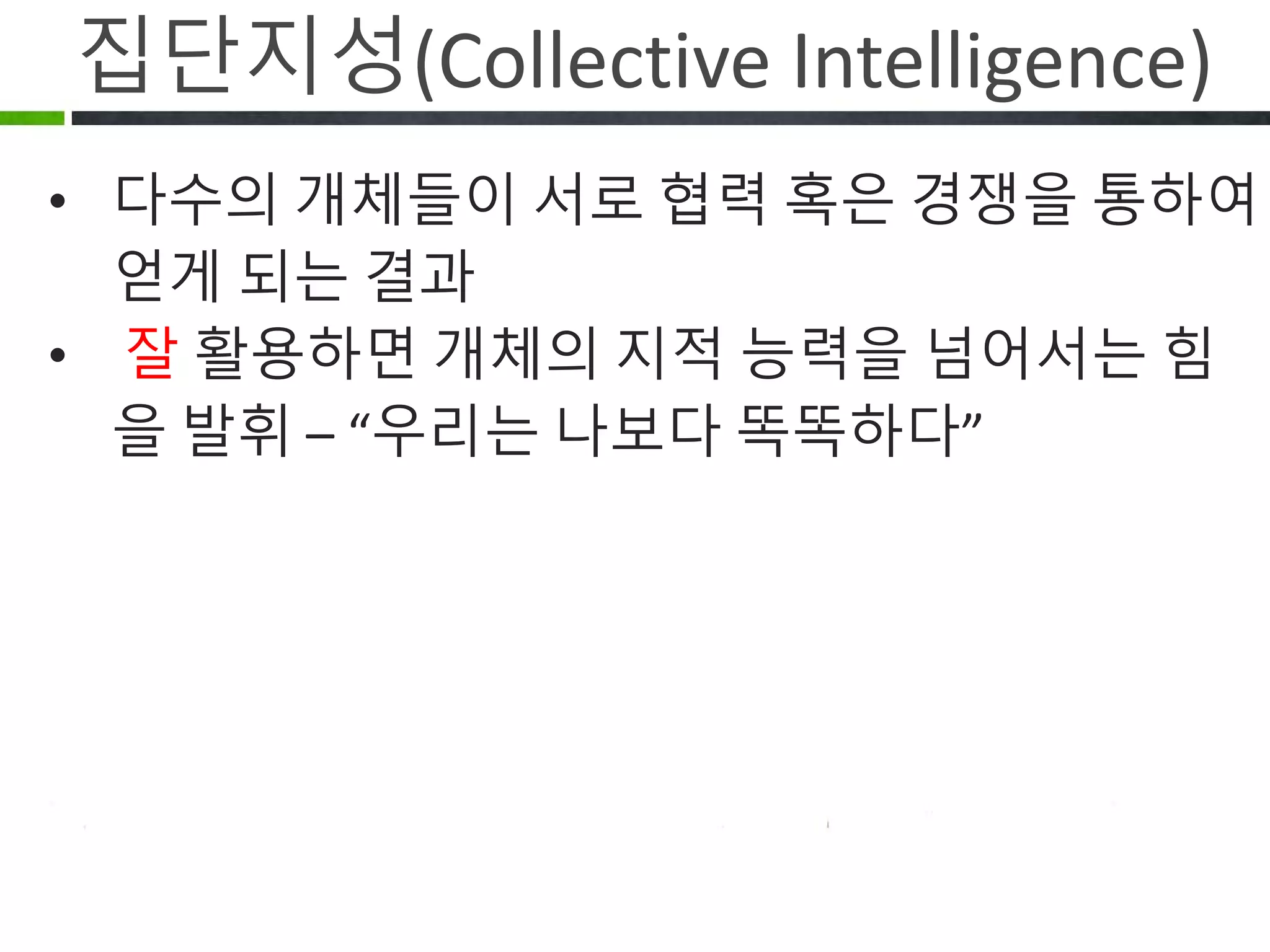 집단지성(Collective Intelligence)
다수의 개체들이 서로 협력 혹은 경쟁을
하여 얻게 되는 결과
잘 활용하면 개체의 지적 능력을
넘어서는 힘을 발휘 – “우리는 나보다
똑똑하다”
 
