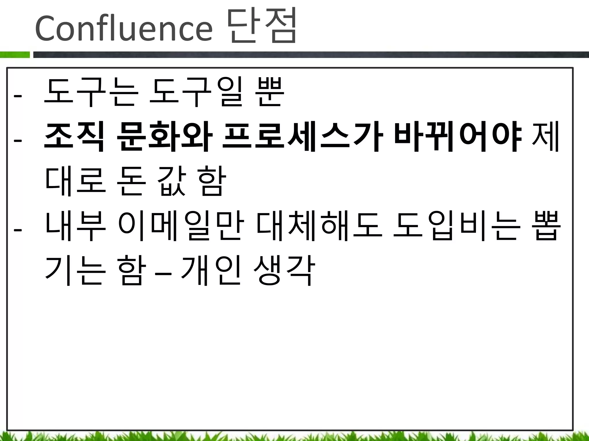 Confluence 단점
• 도구는 도구일 뿐
• 조직 문화와 프로세스가 바뀌어야
제대로 돈 값 함
• 애자일 매니저처럼 Confluence 의
Contents Gardener 필요 (깨진 링크 정리,
중복 페이지 삭제등 잡초 뽑기 )
• 내부 이메일만 대체해도 도입비는 뽑음
 