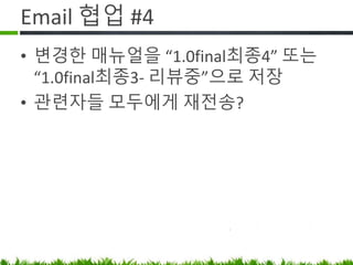 Email 협업 #4
• 변경한 매뉴얼을 “1.0final최종4” 로
저장
• 관련자들 모두에게 재전송.
• 다음 회의때 “1.0final최종3” 가져오는
직원이 꼭 있음 (바로 접니다…)
 