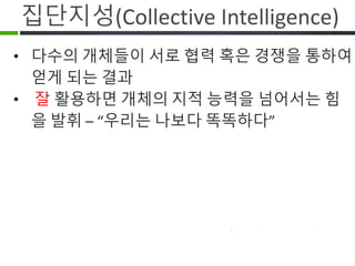 집단지성(Collective Intelligence)
다수의 개체들이 서로 협력 혹은 경쟁을
하여 얻게 되는 결과
잘 활용하면 개체의 지적 능력을
넘어서는 힘을 발휘 – “우리는 나보다
똑똑하다”
 