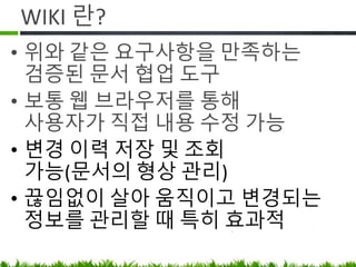 WIKI 란?
• 위와 같은 요구사항을 만족하는
검증된 문서 협업 도구
• 웹 브라우저를 통해 사용자가 직접
최신 내용으로 갱신
• 변경 이력 저장 및 조회 가능(문서의
형상 관리)
• 끊임없이 살아 움직이고 변경되는
정보를 관리할 때 특히 효과적
 