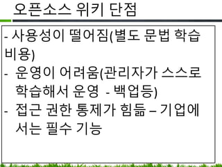 오픈소스 위키 단점
• 사용성이 떨어짐(별도 문법 학습 비용)
• 운영이 어려움
(스스로 학습해야 하나 매뉴얼이 친절하지
않아서 시행착오 발생 - 백업등)
• 접근 권한 통제가 어려움 – 기업에서는
필수 기능
 