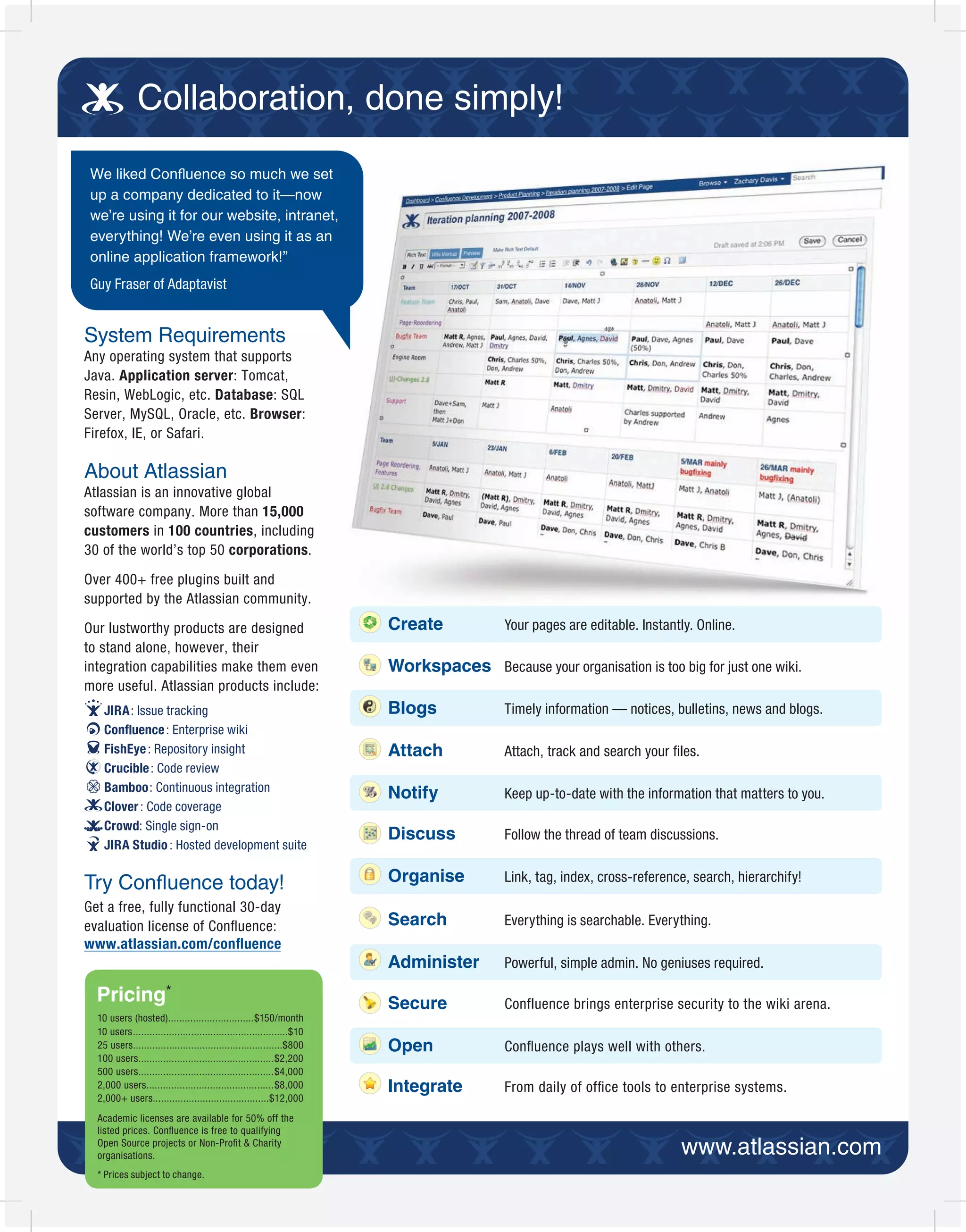 Collaboration, done simply!
 We liked Con uence so much we set
 up a company dedicated to it—now
 we’re using it for our website, intranet,
 everything! We’re even using it as an
 online application framework!”
 Guy Fraser of Adaptavist


System Requirements
Any operating system that supports
Java. Application server: Tomcat,
Resin, WebLogic, etc. Database: SQL
Server, MySQL, Oracle, etc. Browser:
Firefox, IE, or Safari.

About Atlassian
Atlassian is an innovative global
software company. More than 15,000
customers in 100 countries, including
30 of the world’s top 50 corporations.

Over 400+ free plugins built and
supported by the Atlassian community.

Our lustworthy products are designed                                    Create            Your pages are editable. Instantly. Online.
to stand alone, however, their
integration capabilities make them even                                 Workspaces Because your organisation is too big for just one wiki.
more useful. Atlassian products include:
    JIRA: Issue tracking                                                Blogs             Timely information — notices, bulletins, news and blogs.
    Confluence : Enterprise wiki
    FishEye : Repository insight                                        Attach            Attach, track and search your ﬁles.
    Crucible : Code review
    Bamboo: Continuous integration
                                                                        Notify            Keep up-to-date with the information that matters to you.
    Clover : Code coverage
    Crowd: Single sign-on
                                                                        Discuss           Follow the thread of team discussions.
    JIRA Studio : Hosted development suite


Try Con uence today!                                                    Organise          Link, tag, index, cross-reference, search, hierarchify!

Get a free, fully functional 30-day
evaluation license of Conﬂuence:                                        Search            Everything is searchable. Everything.
www.atlassian.com/conﬂuence
                                                                        Administer        Powerful, simple admin. No geniuses required.

  Pricing*                                                              Secure            Confluence brings enterprise security to the wiki arena.
  10 users (hosted)...............................$150/month
  10 users........................................................$10
  25 users......................................................$800    Open              Conﬂuence plays well with others.
  100 users.................................................$2,200
  500 users.................................................$4,000
  2,000 users..............................................$8,000       Integrate         From daily of ofﬁce tools to enterprise systems.
  2,000+ users..........................................$12,000
  Academic licenses are available for 50% off the
  listed prices. Conﬂuence is free to qualifying
  Open Source projects or Non-Proﬁt & Charity
  organisations.
  * Prices subject to change.
 