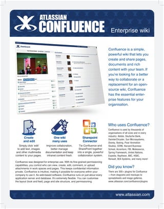 Enterprise wiki


                                                                                  Confluence is a simple,
                                                                                  powerful wiki that lets you
                                                                                  create and share pages,
                                                                                  documents and rich
                                                                                  content with your team. If
                                                                                  you’re looking for a better
                                                                                  way to collaborate or a
                                                                                  replacement for an open-
                                                                                  source wiki, Confluence
                                                                                  has the essential enter-
                                                                                  prise features for your
                                                                                  organisation.




                                                                                  Who uses Confluence?
                                                                                  Confluence is used by thousands of
                                                                                  organisations of all sizes and in every
                                                                                  industry: Adobe, Deutsche Bank,
       Create                     One wiki                   Sharepoint
                                                                                  DaimlerChrysler, Sun Microsystems,
       and edit                  many uses                   Connector            Disney, Boeing, Pixar Animation
    Simply click ‘edit’     Improve collaboration,        Tie Confluence and      Studios, CERN, Harvard Business
  to add text, images            better manage           SharePoint together      School, Accenture, FBI, Mulesource,
 and other multimedia      documentation and keep       into a single, powerful   Spring Framework, United Nations,
content to your pages.       intranet content fresh.     collaboration system.    Expedia, Raytheon, BBC, HSBC,
                                                                                  Renault, BEA Systems, and many more!
Confluence was designed for enterprise use. With its fine-grained permissioning
capabilities, you control who can view, create, edit, comment, or upload
attachments in work spaces and pages. This keeps confidential information         Did you know?
private. Confluence is intuitive, making it possible for everyone within your     There are 300+ plugins for Confluence
company to use it. As web-based software, Confluence runs on just about every     —from diagrams and mockups to
application server and database. It’s extremely flexible. You can customise       spreadsheets and image galleries.
the layout (look and feel), page and site structure, and permissioning.           www.atlassian.com/confluence/plugins
 