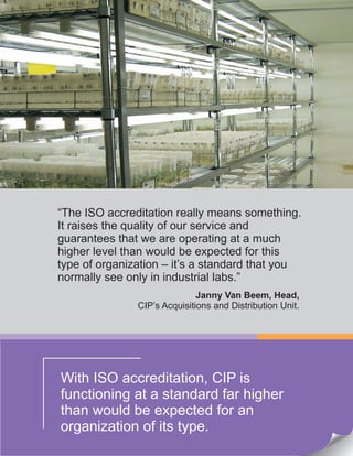 With ISO accreditation, CIP is
functioning at a standard far higher
than would be expected for an
organization of its type.
“The ISO accreditation really means something.
It raises the quality of our service and
guarantees that we are operating at a much
higher level than would be expected for this
type of organization – it’s a standard that you
normally see only in industrial labs.”
Janny Van Beem, Head,
CIP’s Acquisitions and Distribution Unit.
 