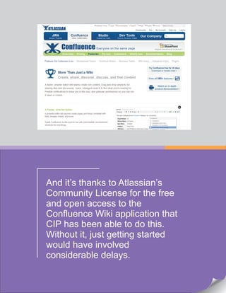 And it’s thanks to Atlassian’s
Community License for the free
and open access to the
Confluence Wiki application that
CIP has been able to do this.
Without it, just getting started
would have involved
considerable delays.
 