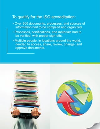 To qualify for the ISO accreditation:
• Over 500 documents, processes, and sources of
information had to be compiled and organized.
• Processes, certifications, and materials had to
be verified, with proper sign-offs.
• Multiple people, in locations around the world,
needed to access, share, review, change, and
approve documents.
 