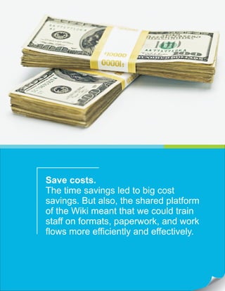 Save costs.
The time savings led to big cost
savings. But also, the shared platform
of the Wiki meant that we could train
staff on formats, paperwork, and work
flows more efficiently and effectively.
 
