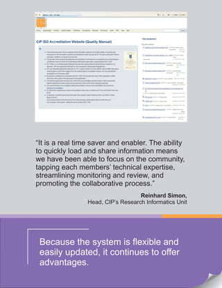“It is a real time saver and enabler. The ability
to quickly load and share information means
we have been able to focus on the community,
tapping each members’ technical expertise,
streamlining monitoring and review, and
promoting the collaborative process.”
Reinhard Simon,
Head, CIP’s Research Informatics Unit
Because the system is flexible and
easily updated, it continues to offer
advantages.
 